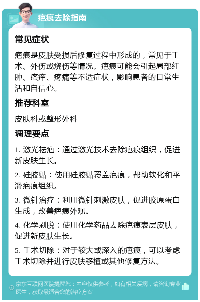 疤痕去除指南 常见症状 疤痕是皮肤受损后修复过程中形成的，常见于手术、外伤或烧伤等情况。疤痕可能会引起局部红肿、瘙痒、疼痛等不适症状，影响患者的日常生活和自信心。 推荐科室 皮肤科或整形外科 调理要点 1. 激光祛疤：通过激光技术去除疤痕组织，促进新皮肤生长。 2. 硅胶贴：使用硅胶贴覆盖疤痕，帮助软化和平滑疤痕组织。 3. 微针治疗：利用微针刺激皮肤，促进胶原蛋白生成，改善疤痕外观。 4. 化学剥脱：使用化学药品去除疤痕表层皮肤，促进新皮肤生长。 5. 手术切除：对于较大或深入的疤痕，可以考虑手术切除并进行皮肤移植或其他修复方法。