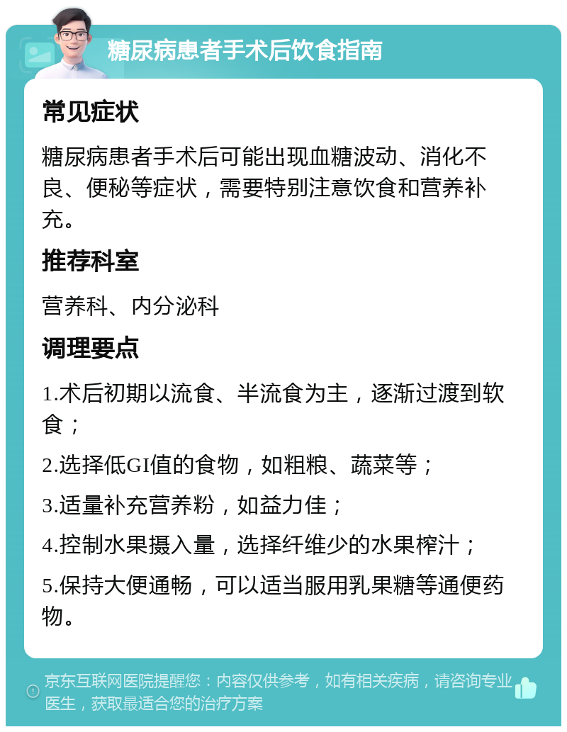 糖尿病患者手术后饮食指南 常见症状 糖尿病患者手术后可能出现血糖波动、消化不良、便秘等症状，需要特别注意饮食和营养补充。 推荐科室 营养科、内分泌科 调理要点 1.术后初期以流食、半流食为主，逐渐过渡到软食； 2.选择低GI值的食物，如粗粮、蔬菜等； 3.适量补充营养粉，如益力佳； 4.控制水果摄入量，选择纤维少的水果榨汁； 5.保持大便通畅，可以适当服用乳果糖等通便药物。