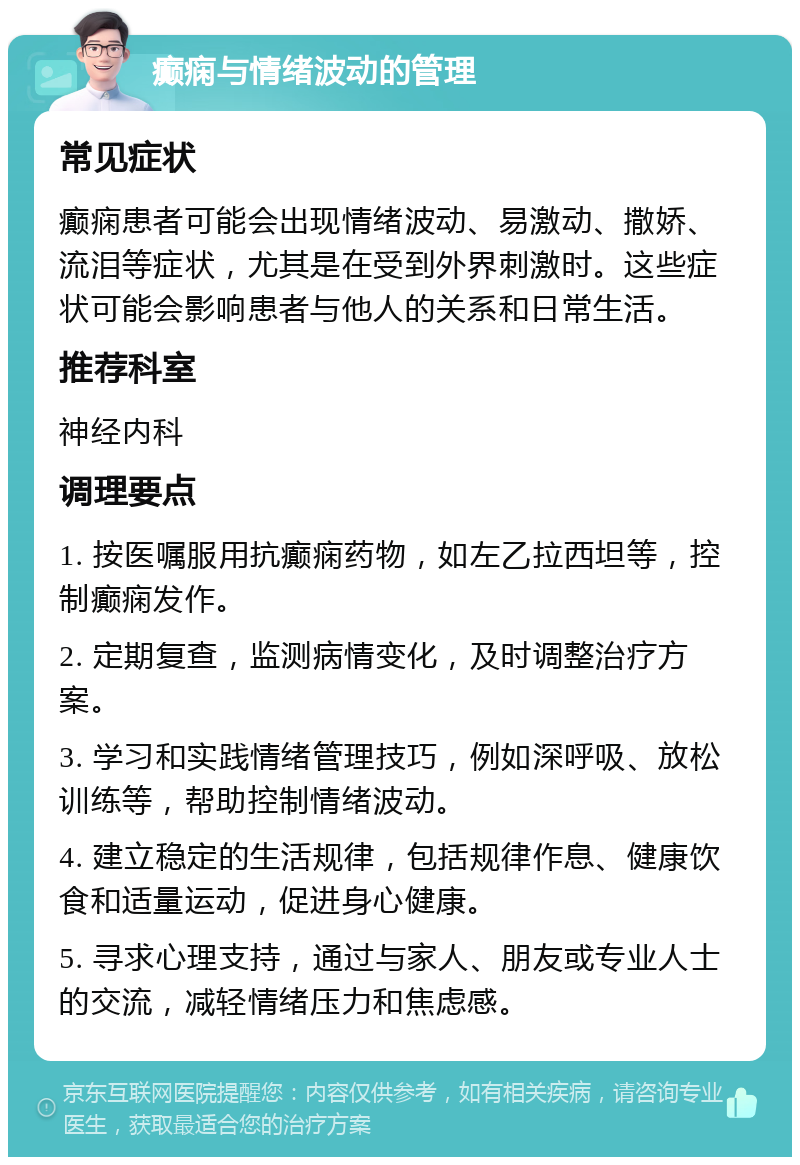 癫痫与情绪波动的管理 常见症状 癫痫患者可能会出现情绪波动、易激动、撒娇、流泪等症状，尤其是在受到外界刺激时。这些症状可能会影响患者与他人的关系和日常生活。 推荐科室 神经内科 调理要点 1. 按医嘱服用抗癫痫药物，如左乙拉西坦等，控制癫痫发作。 2. 定期复查，监测病情变化，及时调整治疗方案。 3. 学习和实践情绪管理技巧，例如深呼吸、放松训练等，帮助控制情绪波动。 4. 建立稳定的生活规律，包括规律作息、健康饮食和适量运动，促进身心健康。 5. 寻求心理支持，通过与家人、朋友或专业人士的交流，减轻情绪压力和焦虑感。