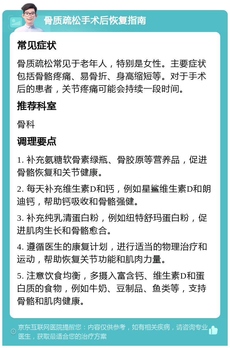 骨质疏松手术后恢复指南 常见症状 骨质疏松常见于老年人，特别是女性。主要症状包括骨骼疼痛、易骨折、身高缩短等。对于手术后的患者，关节疼痛可能会持续一段时间。 推荐科室 骨科 调理要点 1. 补充氨糖软骨素绿瓶、骨胶原等营养品，促进骨骼恢复和关节健康。 2. 每天补充维生素D和钙，例如星鲨维生素D和朗迪钙，帮助钙吸收和骨骼强健。 3. 补充纯乳清蛋白粉，例如纽特舒玛蛋白粉，促进肌肉生长和骨骼愈合。 4. 遵循医生的康复计划，进行适当的物理治疗和运动，帮助恢复关节功能和肌肉力量。 5. 注意饮食均衡，多摄入富含钙、维生素D和蛋白质的食物，例如牛奶、豆制品、鱼类等，支持骨骼和肌肉健康。