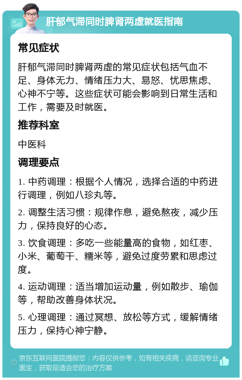 肝郁气滞同时脾肾两虚就医指南 常见症状 肝郁气滞同时脾肾两虚的常见症状包括气血不足、身体无力、情绪压力大、易怒、忧思焦虑、心神不宁等。这些症状可能会影响到日常生活和工作，需要及时就医。 推荐科室 中医科 调理要点 1. 中药调理：根据个人情况，选择合适的中药进行调理，例如八珍丸等。 2. 调整生活习惯：规律作息，避免熬夜，减少压力，保持良好的心态。 3. 饮食调理：多吃一些能量高的食物，如红枣、小米、葡萄干、糯米等，避免过度劳累和思虑过度。 4. 运动调理：适当增加运动量，例如散步、瑜伽等，帮助改善身体状况。 5. 心理调理：通过冥想、放松等方式，缓解情绪压力，保持心神宁静。