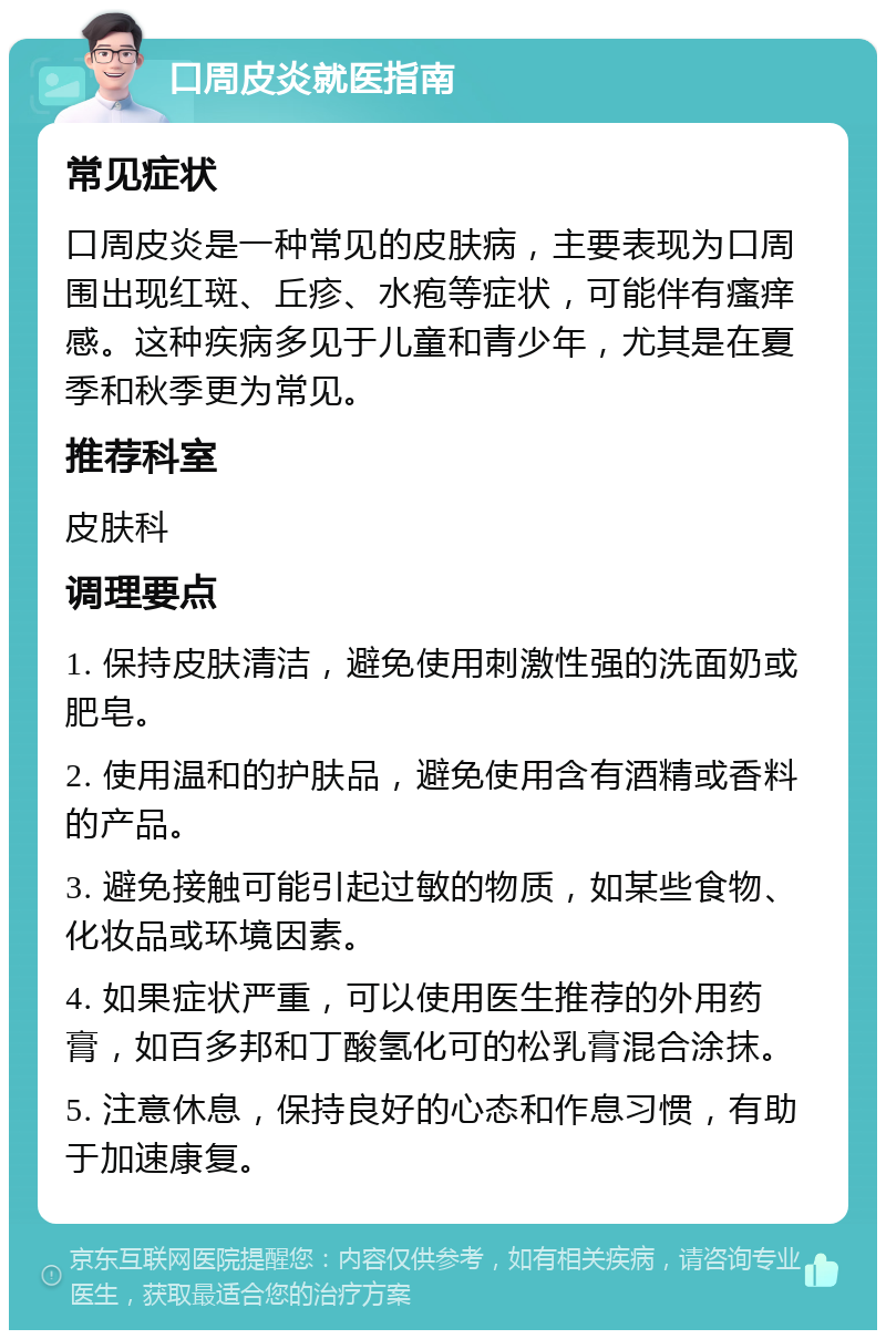 口周皮炎就医指南 常见症状 口周皮炎是一种常见的皮肤病，主要表现为口周围出现红斑、丘疹、水疱等症状，可能伴有瘙痒感。这种疾病多见于儿童和青少年，尤其是在夏季和秋季更为常见。 推荐科室 皮肤科 调理要点 1. 保持皮肤清洁，避免使用刺激性强的洗面奶或肥皂。 2. 使用温和的护肤品，避免使用含有酒精或香料的产品。 3. 避免接触可能引起过敏的物质，如某些食物、化妆品或环境因素。 4. 如果症状严重，可以使用医生推荐的外用药膏，如百多邦和丁酸氢化可的松乳膏混合涂抹。 5. 注意休息，保持良好的心态和作息习惯，有助于加速康复。