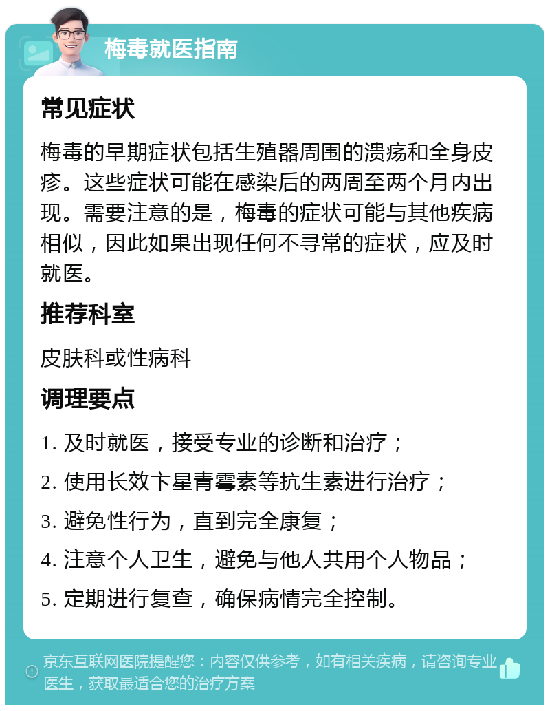 梅毒就医指南 常见症状 梅毒的早期症状包括生殖器周围的溃疡和全身皮疹。这些症状可能在感染后的两周至两个月内出现。需要注意的是，梅毒的症状可能与其他疾病相似，因此如果出现任何不寻常的症状，应及时就医。 推荐科室 皮肤科或性病科 调理要点 1. 及时就医，接受专业的诊断和治疗； 2. 使用长效卞星青霉素等抗生素进行治疗； 3. 避免性行为，直到完全康复； 4. 注意个人卫生，避免与他人共用个人物品； 5. 定期进行复查，确保病情完全控制。