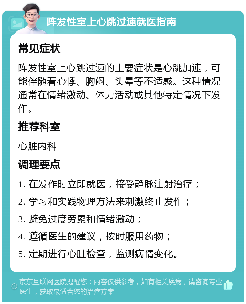 阵发性室上心跳过速就医指南 常见症状 阵发性室上心跳过速的主要症状是心跳加速，可能伴随着心悸、胸闷、头晕等不适感。这种情况通常在情绪激动、体力活动或其他特定情况下发作。 推荐科室 心脏内科 调理要点 1. 在发作时立即就医，接受静脉注射治疗； 2. 学习和实践物理方法来刺激终止发作； 3. 避免过度劳累和情绪激动； 4. 遵循医生的建议，按时服用药物； 5. 定期进行心脏检查，监测病情变化。