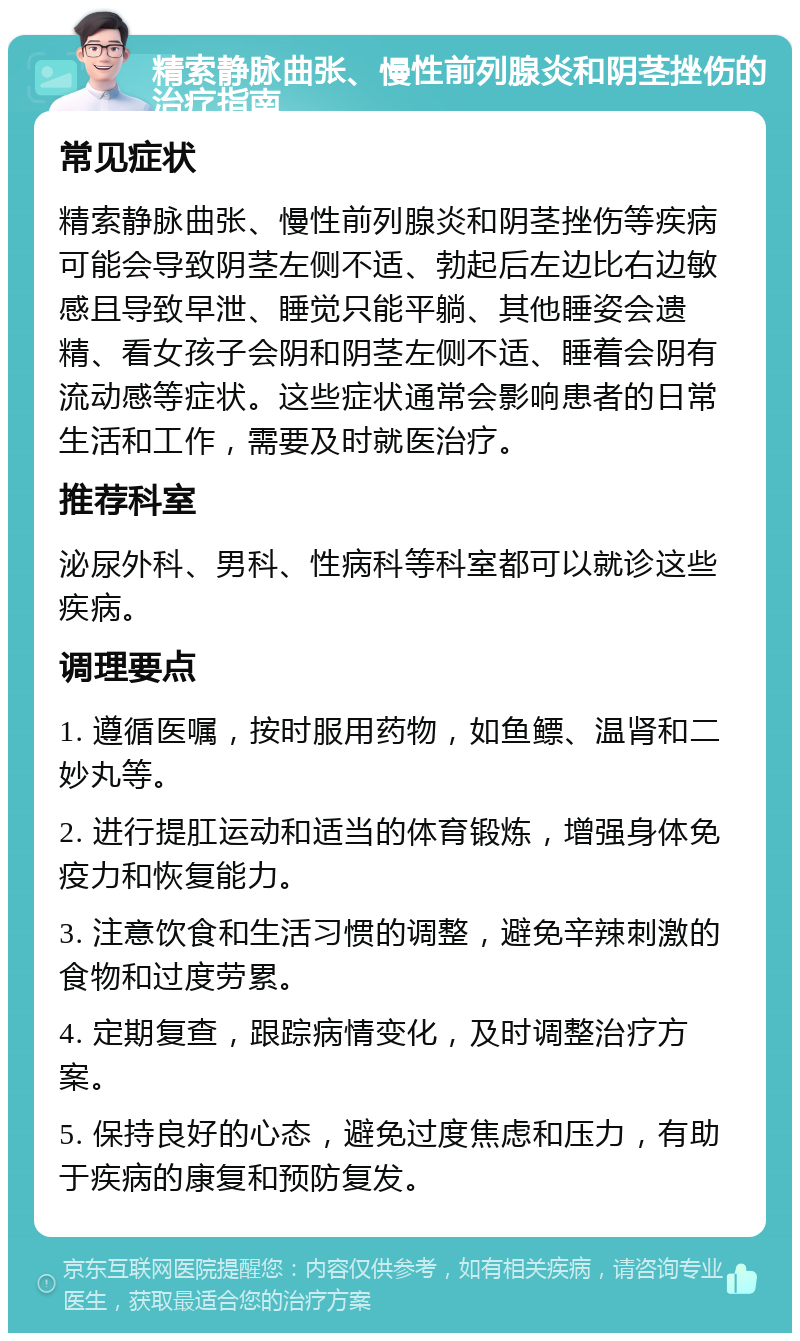 精索静脉曲张、慢性前列腺炎和阴茎挫伤的治疗指南 常见症状 精索静脉曲张、慢性前列腺炎和阴茎挫伤等疾病可能会导致阴茎左侧不适、勃起后左边比右边敏感且导致早泄、睡觉只能平躺、其他睡姿会遗精、看女孩子会阴和阴茎左侧不适、睡着会阴有流动感等症状。这些症状通常会影响患者的日常生活和工作，需要及时就医治疗。 推荐科室 泌尿外科、男科、性病科等科室都可以就诊这些疾病。 调理要点 1. 遵循医嘱，按时服用药物，如鱼鳔、温肾和二妙丸等。 2. 进行提肛运动和适当的体育锻炼，增强身体免疫力和恢复能力。 3. 注意饮食和生活习惯的调整，避免辛辣刺激的食物和过度劳累。 4. 定期复查，跟踪病情变化，及时调整治疗方案。 5. 保持良好的心态，避免过度焦虑和压力，有助于疾病的康复和预防复发。