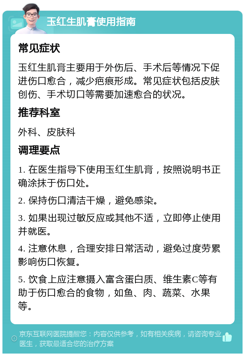 玉红生肌膏使用指南 常见症状 玉红生肌膏主要用于外伤后、手术后等情况下促进伤口愈合，减少疤痕形成。常见症状包括皮肤创伤、手术切口等需要加速愈合的状况。 推荐科室 外科、皮肤科 调理要点 1. 在医生指导下使用玉红生肌膏，按照说明书正确涂抹于伤口处。 2. 保持伤口清洁干燥，避免感染。 3. 如果出现过敏反应或其他不适，立即停止使用并就医。 4. 注意休息，合理安排日常活动，避免过度劳累影响伤口恢复。 5. 饮食上应注意摄入富含蛋白质、维生素C等有助于伤口愈合的食物，如鱼、肉、蔬菜、水果等。