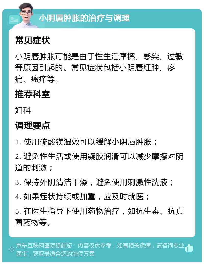 小阴唇肿胀的治疗与调理 常见症状 小阴唇肿胀可能是由于性生活摩擦、感染、过敏等原因引起的。常见症状包括小阴唇红肿、疼痛、瘙痒等。 推荐科室 妇科 调理要点 1. 使用硫酸镁湿敷可以缓解小阴唇肿胀； 2. 避免性生活或使用凝胶润滑可以减少摩擦对阴道的刺激； 3. 保持外阴清洁干燥，避免使用刺激性洗液； 4. 如果症状持续或加重，应及时就医； 5. 在医生指导下使用药物治疗，如抗生素、抗真菌药物等。