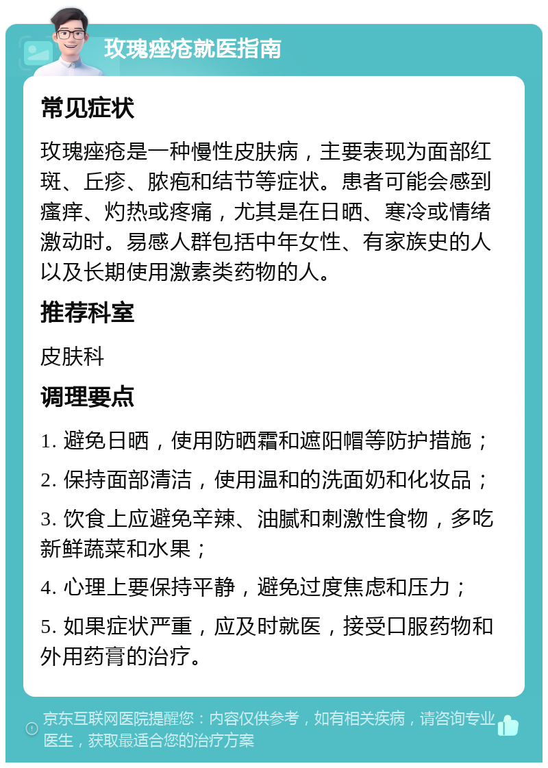 玫瑰痤疮就医指南 常见症状 玫瑰痤疮是一种慢性皮肤病，主要表现为面部红斑、丘疹、脓疱和结节等症状。患者可能会感到瘙痒、灼热或疼痛，尤其是在日晒、寒冷或情绪激动时。易感人群包括中年女性、有家族史的人以及长期使用激素类药物的人。 推荐科室 皮肤科 调理要点 1. 避免日晒，使用防晒霜和遮阳帽等防护措施； 2. 保持面部清洁，使用温和的洗面奶和化妆品； 3. 饮食上应避免辛辣、油腻和刺激性食物，多吃新鲜蔬菜和水果； 4. 心理上要保持平静，避免过度焦虑和压力； 5. 如果症状严重，应及时就医，接受口服药物和外用药膏的治疗。