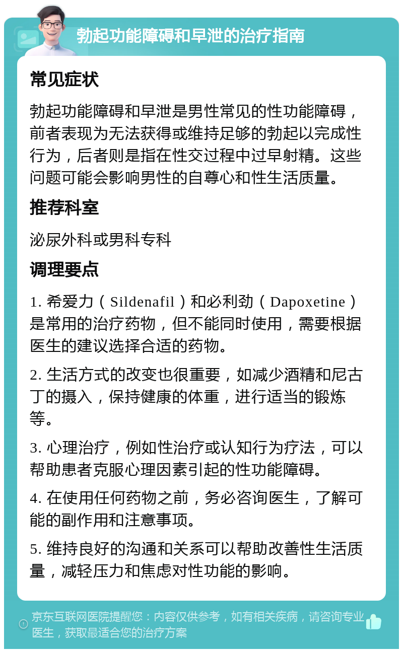 勃起功能障碍和早泄的治疗指南 常见症状 勃起功能障碍和早泄是男性常见的性功能障碍，前者表现为无法获得或维持足够的勃起以完成性行为，后者则是指在性交过程中过早射精。这些问题可能会影响男性的自尊心和性生活质量。 推荐科室 泌尿外科或男科专科 调理要点 1. 希爱力（Sildenafil）和必利劲（Dapoxetine）是常用的治疗药物，但不能同时使用，需要根据医生的建议选择合适的药物。 2. 生活方式的改变也很重要，如减少酒精和尼古丁的摄入，保持健康的体重，进行适当的锻炼等。 3. 心理治疗，例如性治疗或认知行为疗法，可以帮助患者克服心理因素引起的性功能障碍。 4. 在使用任何药物之前，务必咨询医生，了解可能的副作用和注意事项。 5. 维持良好的沟通和关系可以帮助改善性生活质量，减轻压力和焦虑对性功能的影响。