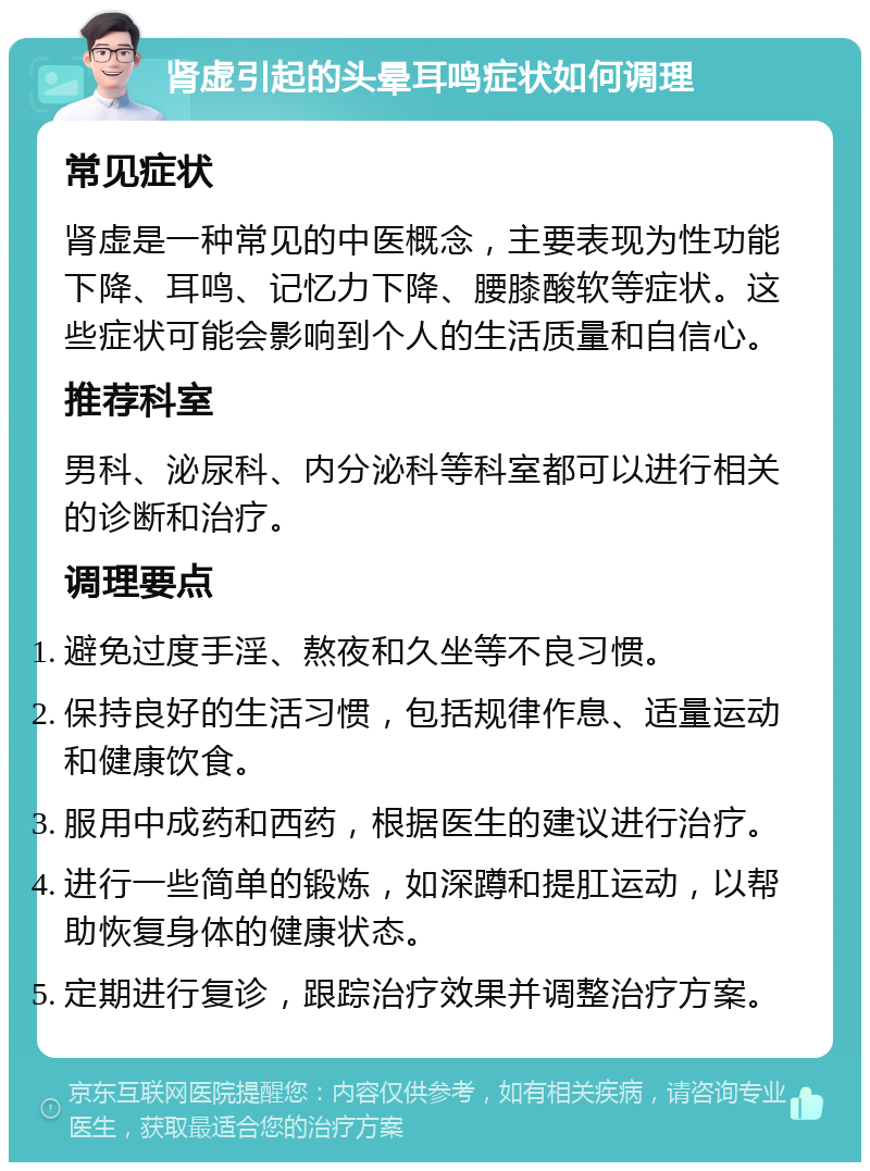 肾虚引起的头晕耳鸣症状如何调理 常见症状 肾虚是一种常见的中医概念，主要表现为性功能下降、耳鸣、记忆力下降、腰膝酸软等症状。这些症状可能会影响到个人的生活质量和自信心。 推荐科室 男科、泌尿科、内分泌科等科室都可以进行相关的诊断和治疗。 调理要点 避免过度手淫、熬夜和久坐等不良习惯。 保持良好的生活习惯，包括规律作息、适量运动和健康饮食。 服用中成药和西药，根据医生的建议进行治疗。 进行一些简单的锻炼，如深蹲和提肛运动，以帮助恢复身体的健康状态。 定期进行复诊，跟踪治疗效果并调整治疗方案。