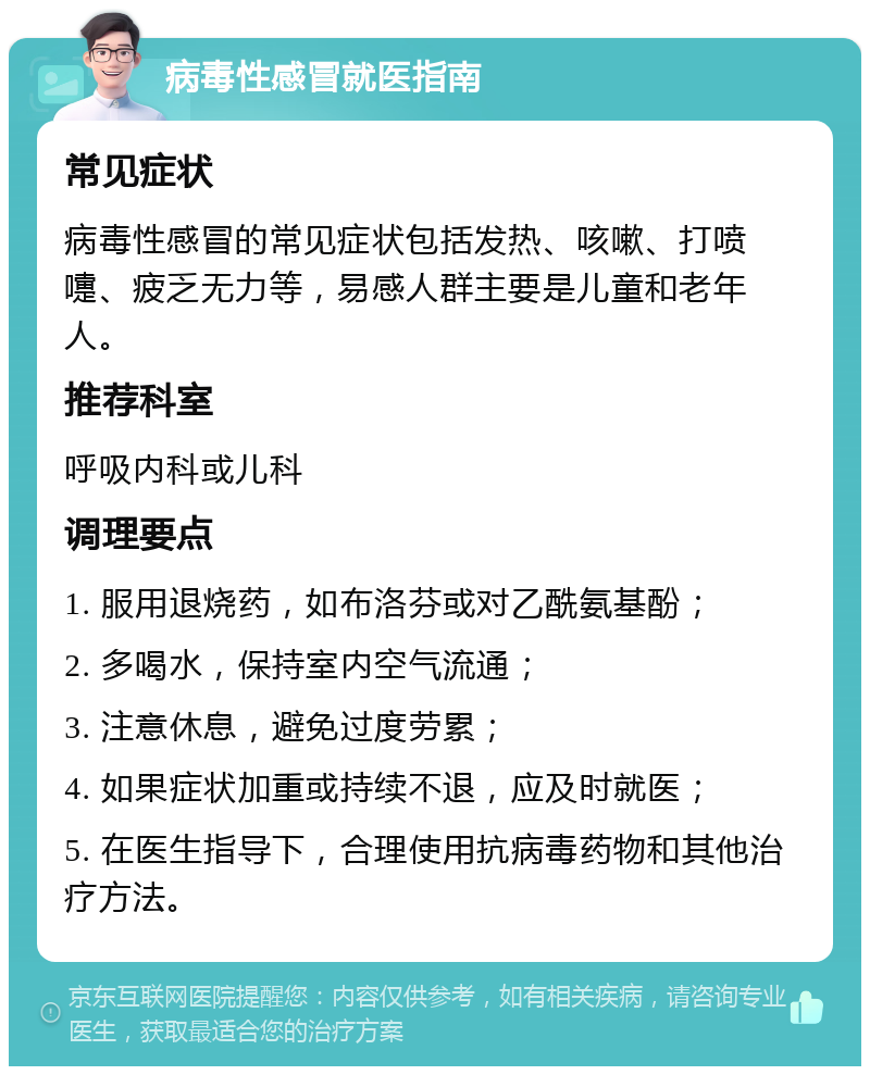 病毒性感冒就医指南 常见症状 病毒性感冒的常见症状包括发热、咳嗽、打喷嚏、疲乏无力等，易感人群主要是儿童和老年人。 推荐科室 呼吸内科或儿科 调理要点 1. 服用退烧药，如布洛芬或对乙酰氨基酚； 2. 多喝水，保持室内空气流通； 3. 注意休息，避免过度劳累； 4. 如果症状加重或持续不退，应及时就医； 5. 在医生指导下，合理使用抗病毒药物和其他治疗方法。