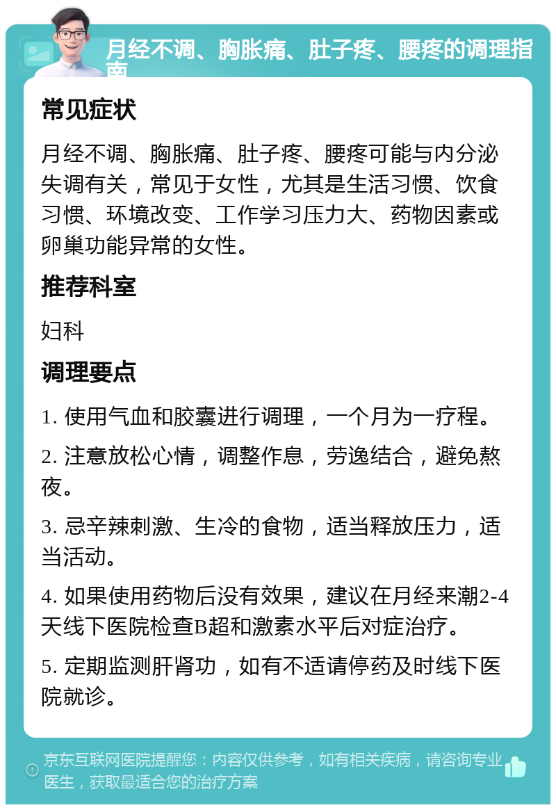 月经不调、胸胀痛、肚子疼、腰疼的调理指南 常见症状 月经不调、胸胀痛、肚子疼、腰疼可能与内分泌失调有关，常见于女性，尤其是生活习惯、饮食习惯、环境改变、工作学习压力大、药物因素或卵巢功能异常的女性。 推荐科室 妇科 调理要点 1. 使用气血和胶囊进行调理，一个月为一疗程。 2. 注意放松心情，调整作息，劳逸结合，避免熬夜。 3. 忌辛辣刺激、生冷的食物，适当释放压力，适当活动。 4. 如果使用药物后没有效果，建议在月经来潮2-4天线下医院检查B超和激素水平后对症治疗。 5. 定期监测肝肾功，如有不适请停药及时线下医院就诊。