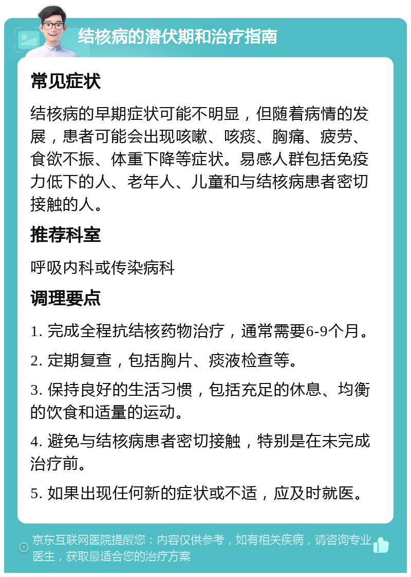 结核病的潜伏期和治疗指南 常见症状 结核病的早期症状可能不明显，但随着病情的发展，患者可能会出现咳嗽、咳痰、胸痛、疲劳、食欲不振、体重下降等症状。易感人群包括免疫力低下的人、老年人、儿童和与结核病患者密切接触的人。 推荐科室 呼吸内科或传染病科 调理要点 1. 完成全程抗结核药物治疗，通常需要6-9个月。 2. 定期复查，包括胸片、痰液检查等。 3. 保持良好的生活习惯，包括充足的休息、均衡的饮食和适量的运动。 4. 避免与结核病患者密切接触，特别是在未完成治疗前。 5. 如果出现任何新的症状或不适，应及时就医。