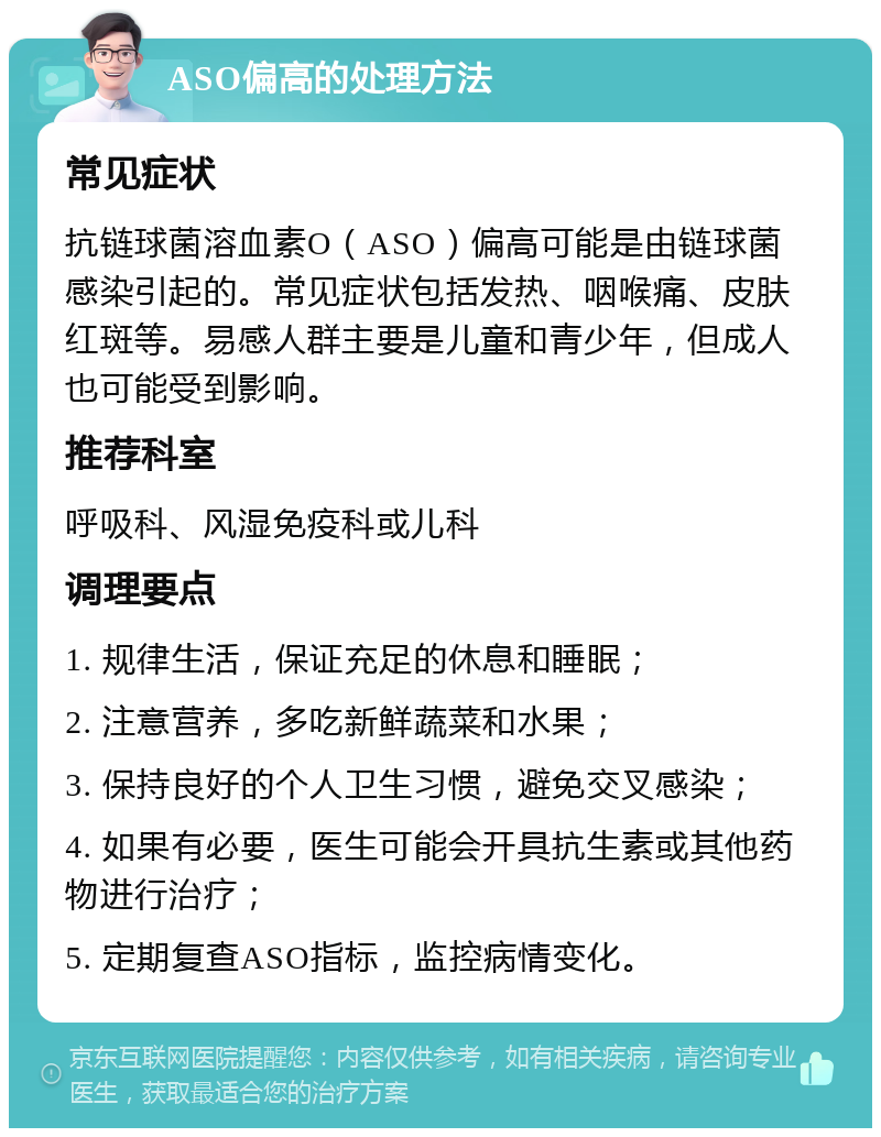 ASO偏高的处理方法 常见症状 抗链球菌溶血素O（ASO）偏高可能是由链球菌感染引起的。常见症状包括发热、咽喉痛、皮肤红斑等。易感人群主要是儿童和青少年，但成人也可能受到影响。 推荐科室 呼吸科、风湿免疫科或儿科 调理要点 1. 规律生活，保证充足的休息和睡眠； 2. 注意营养，多吃新鲜蔬菜和水果； 3. 保持良好的个人卫生习惯，避免交叉感染； 4. 如果有必要，医生可能会开具抗生素或其他药物进行治疗； 5. 定期复查ASO指标，监控病情变化。