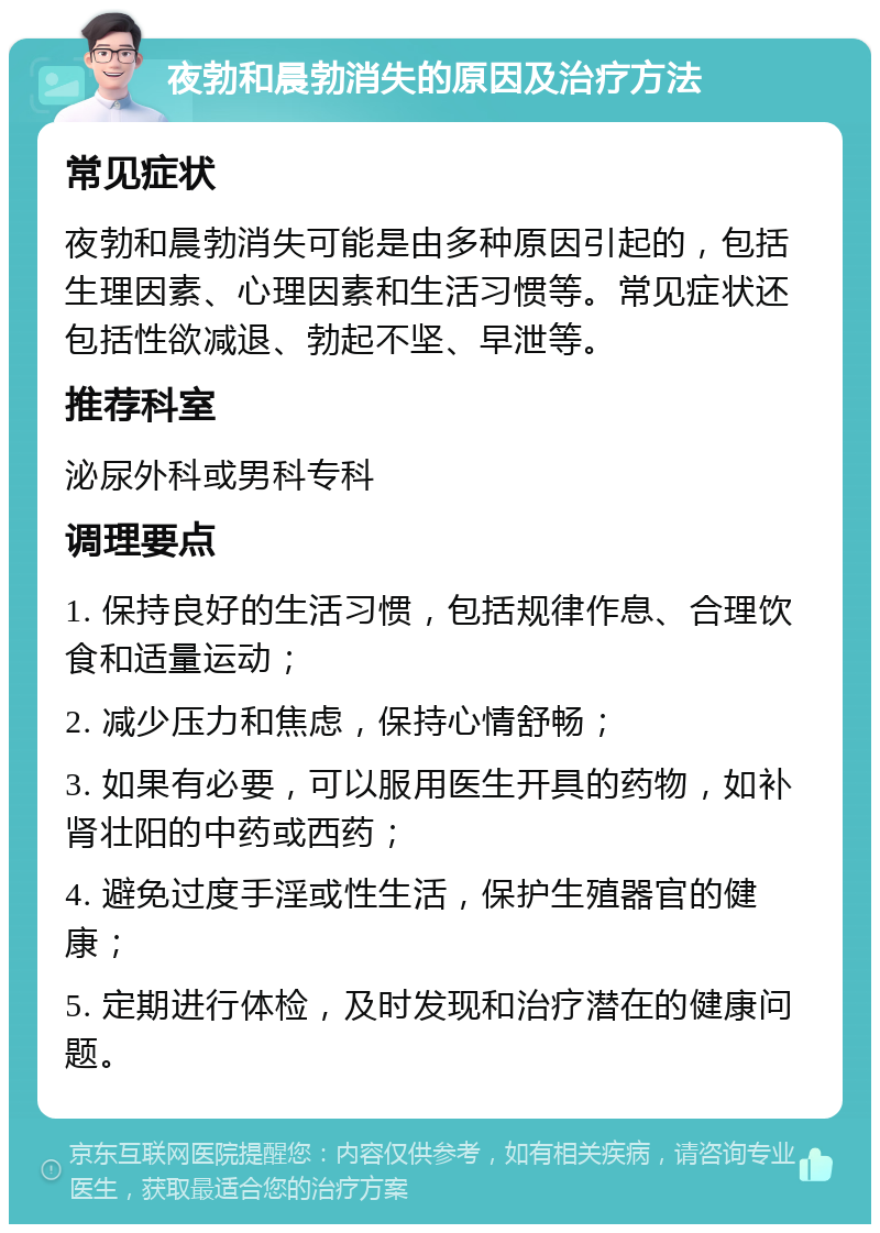 夜勃和晨勃消失的原因及治疗方法 常见症状 夜勃和晨勃消失可能是由多种原因引起的，包括生理因素、心理因素和生活习惯等。常见症状还包括性欲减退、勃起不坚、早泄等。 推荐科室 泌尿外科或男科专科 调理要点 1. 保持良好的生活习惯，包括规律作息、合理饮食和适量运动； 2. 减少压力和焦虑，保持心情舒畅； 3. 如果有必要，可以服用医生开具的药物，如补肾壮阳的中药或西药； 4. 避免过度手淫或性生活，保护生殖器官的健康； 5. 定期进行体检，及时发现和治疗潜在的健康问题。