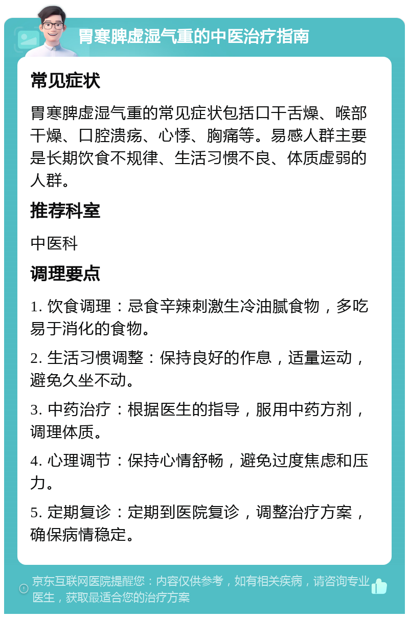 胃寒脾虚湿气重的中医治疗指南 常见症状 胃寒脾虚湿气重的常见症状包括口干舌燥、喉部干燥、口腔溃疡、心悸、胸痛等。易感人群主要是长期饮食不规律、生活习惯不良、体质虚弱的人群。 推荐科室 中医科 调理要点 1. 饮食调理：忌食辛辣刺激生冷油腻食物，多吃易于消化的食物。 2. 生活习惯调整：保持良好的作息，适量运动，避免久坐不动。 3. 中药治疗：根据医生的指导，服用中药方剂，调理体质。 4. 心理调节：保持心情舒畅，避免过度焦虑和压力。 5. 定期复诊：定期到医院复诊，调整治疗方案，确保病情稳定。