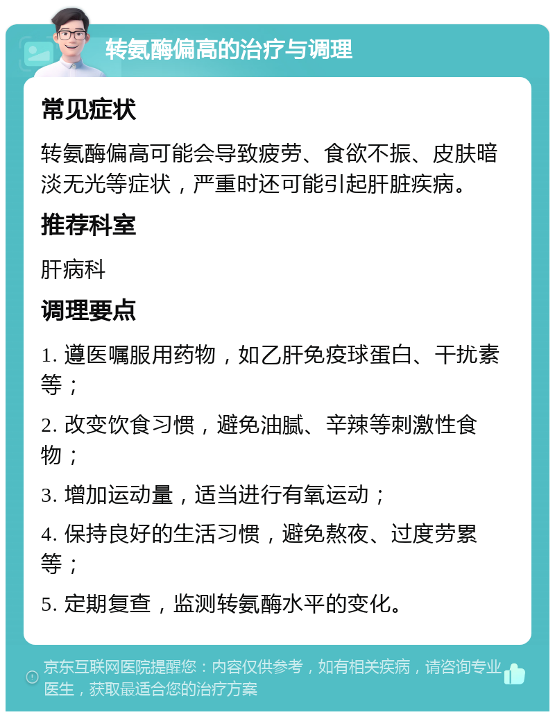 转氨酶偏高的治疗与调理 常见症状 转氨酶偏高可能会导致疲劳、食欲不振、皮肤暗淡无光等症状，严重时还可能引起肝脏疾病。 推荐科室 肝病科 调理要点 1. 遵医嘱服用药物，如乙肝免疫球蛋白、干扰素等； 2. 改变饮食习惯，避免油腻、辛辣等刺激性食物； 3. 增加运动量，适当进行有氧运动； 4. 保持良好的生活习惯，避免熬夜、过度劳累等； 5. 定期复查，监测转氨酶水平的变化。