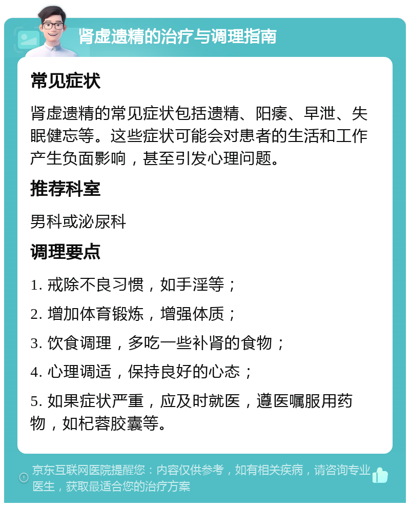 肾虚遗精的治疗与调理指南 常见症状 肾虚遗精的常见症状包括遗精、阳痿、早泄、失眠健忘等。这些症状可能会对患者的生活和工作产生负面影响，甚至引发心理问题。 推荐科室 男科或泌尿科 调理要点 1. 戒除不良习惯，如手淫等； 2. 增加体育锻炼，增强体质； 3. 饮食调理，多吃一些补肾的食物； 4. 心理调适，保持良好的心态； 5. 如果症状严重，应及时就医，遵医嘱服用药物，如杞蓉胶囊等。