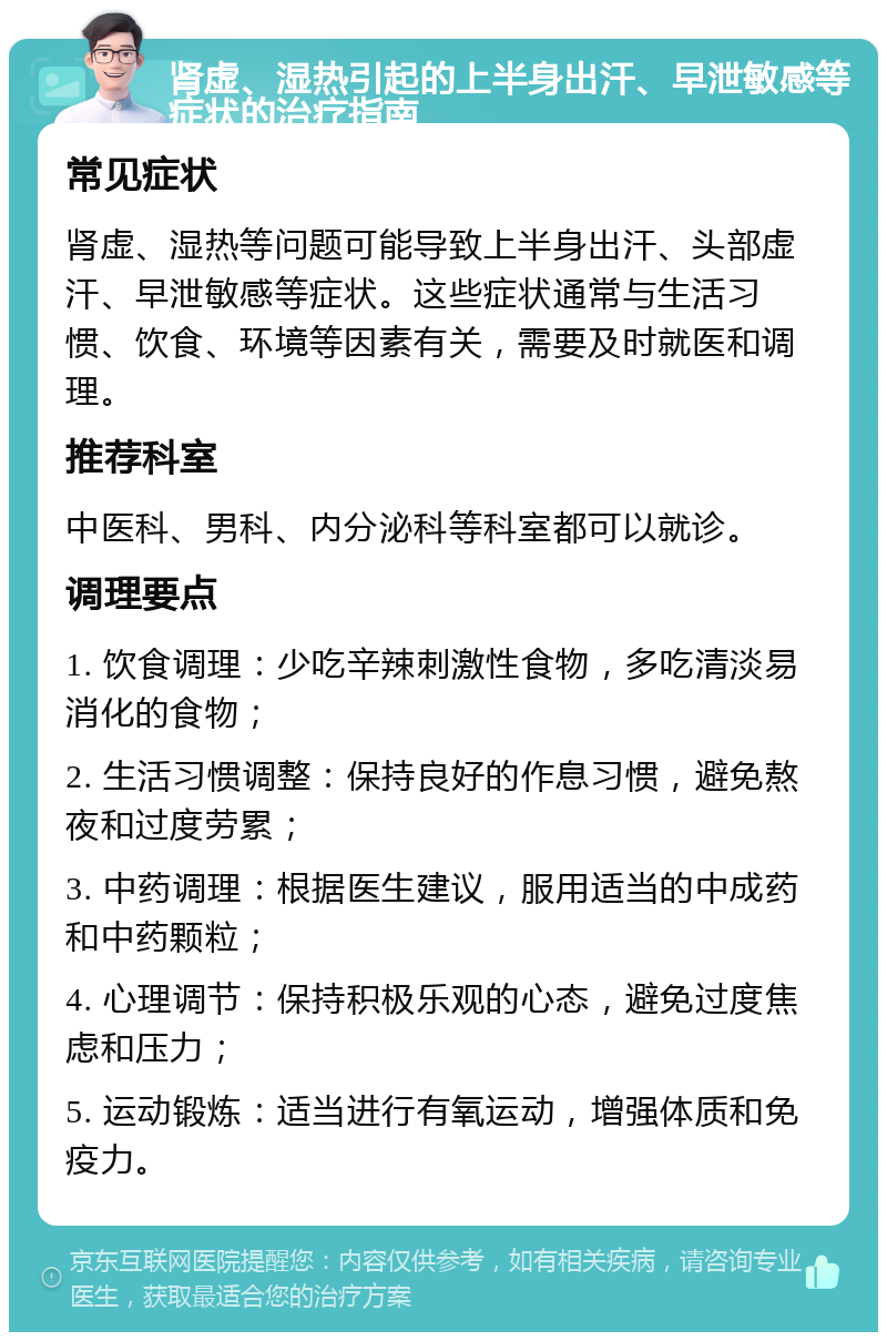 肾虚、湿热引起的上半身出汗、早泄敏感等症状的治疗指南 常见症状 肾虚、湿热等问题可能导致上半身出汗、头部虚汗、早泄敏感等症状。这些症状通常与生活习惯、饮食、环境等因素有关，需要及时就医和调理。 推荐科室 中医科、男科、内分泌科等科室都可以就诊。 调理要点 1. 饮食调理：少吃辛辣刺激性食物，多吃清淡易消化的食物； 2. 生活习惯调整：保持良好的作息习惯，避免熬夜和过度劳累； 3. 中药调理：根据医生建议，服用适当的中成药和中药颗粒； 4. 心理调节：保持积极乐观的心态，避免过度焦虑和压力； 5. 运动锻炼：适当进行有氧运动，增强体质和免疫力。