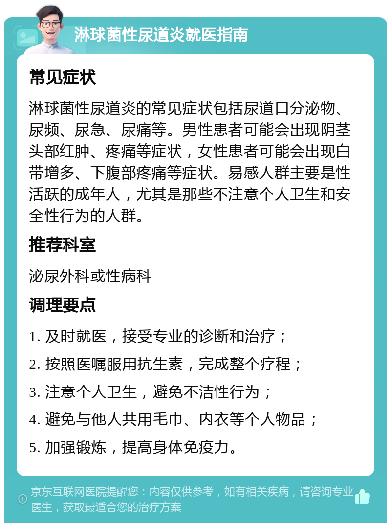 淋球菌性尿道炎就医指南 常见症状 淋球菌性尿道炎的常见症状包括尿道口分泌物、尿频、尿急、尿痛等。男性患者可能会出现阴茎头部红肿、疼痛等症状，女性患者可能会出现白带增多、下腹部疼痛等症状。易感人群主要是性活跃的成年人，尤其是那些不注意个人卫生和安全性行为的人群。 推荐科室 泌尿外科或性病科 调理要点 1. 及时就医，接受专业的诊断和治疗； 2. 按照医嘱服用抗生素，完成整个疗程； 3. 注意个人卫生，避免不洁性行为； 4. 避免与他人共用毛巾、内衣等个人物品； 5. 加强锻炼，提高身体免疫力。