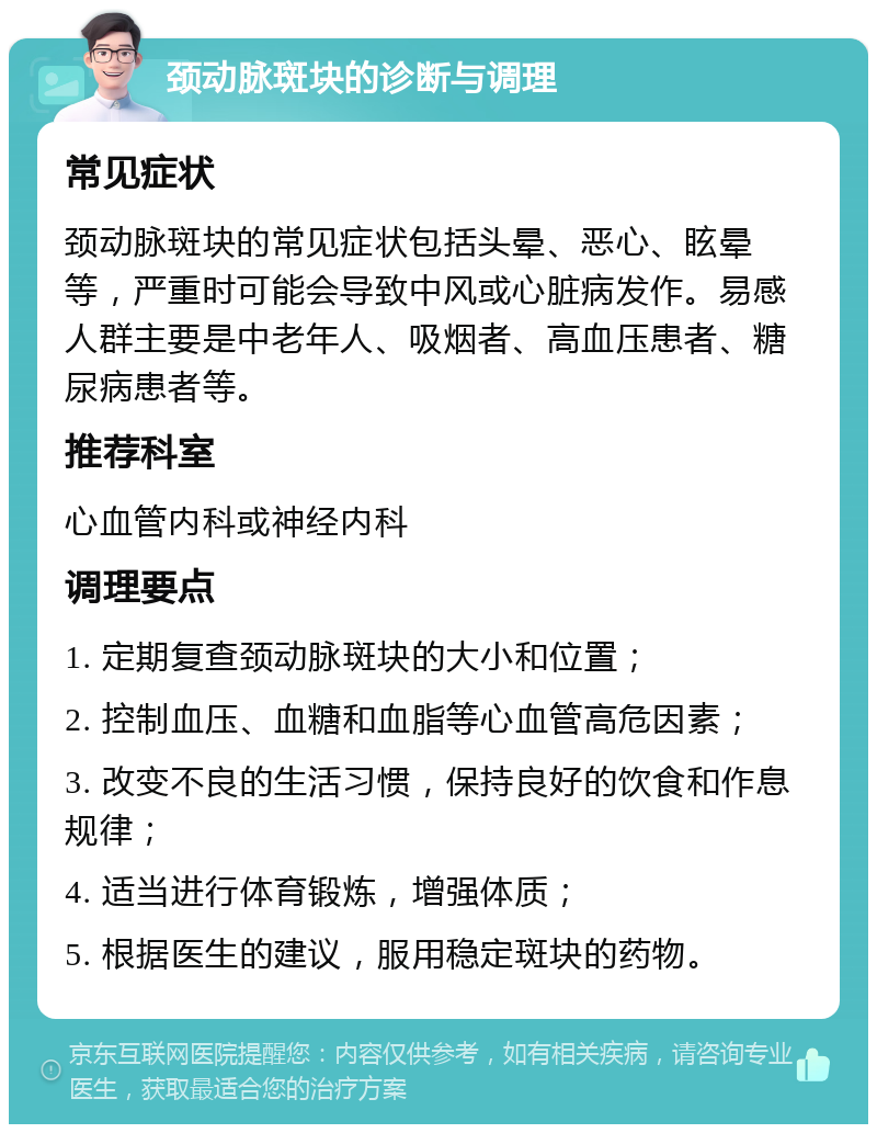 颈动脉斑块的诊断与调理 常见症状 颈动脉斑块的常见症状包括头晕、恶心、眩晕等，严重时可能会导致中风或心脏病发作。易感人群主要是中老年人、吸烟者、高血压患者、糖尿病患者等。 推荐科室 心血管内科或神经内科 调理要点 1. 定期复查颈动脉斑块的大小和位置； 2. 控制血压、血糖和血脂等心血管高危因素； 3. 改变不良的生活习惯，保持良好的饮食和作息规律； 4. 适当进行体育锻炼，增强体质； 5. 根据医生的建议，服用稳定斑块的药物。