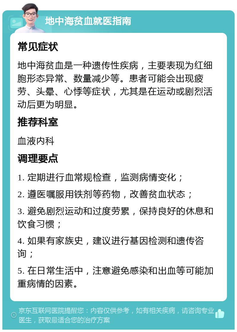 地中海贫血就医指南 常见症状 地中海贫血是一种遗传性疾病，主要表现为红细胞形态异常、数量减少等。患者可能会出现疲劳、头晕、心悸等症状，尤其是在运动或剧烈活动后更为明显。 推荐科室 血液内科 调理要点 1. 定期进行血常规检查，监测病情变化； 2. 遵医嘱服用铁剂等药物，改善贫血状态； 3. 避免剧烈运动和过度劳累，保持良好的休息和饮食习惯； 4. 如果有家族史，建议进行基因检测和遗传咨询； 5. 在日常生活中，注意避免感染和出血等可能加重病情的因素。