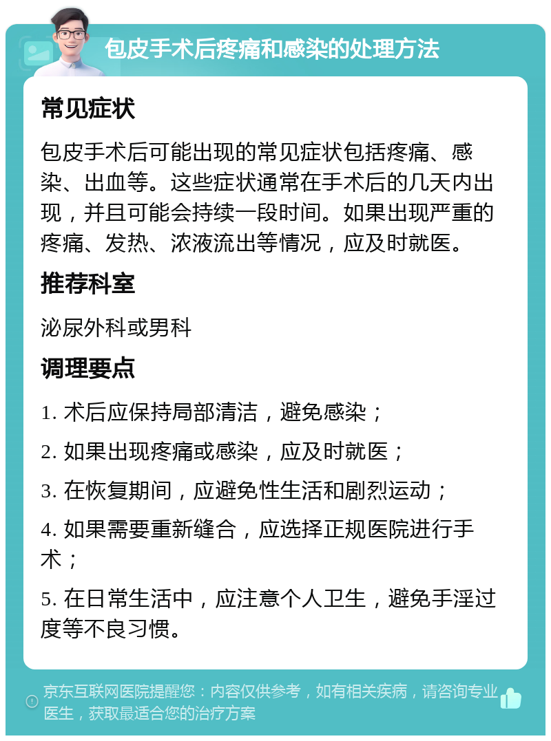 包皮手术后疼痛和感染的处理方法 常见症状 包皮手术后可能出现的常见症状包括疼痛、感染、出血等。这些症状通常在手术后的几天内出现，并且可能会持续一段时间。如果出现严重的疼痛、发热、浓液流出等情况，应及时就医。 推荐科室 泌尿外科或男科 调理要点 1. 术后应保持局部清洁，避免感染； 2. 如果出现疼痛或感染，应及时就医； 3. 在恢复期间，应避免性生活和剧烈运动； 4. 如果需要重新缝合，应选择正规医院进行手术； 5. 在日常生活中，应注意个人卫生，避免手淫过度等不良习惯。