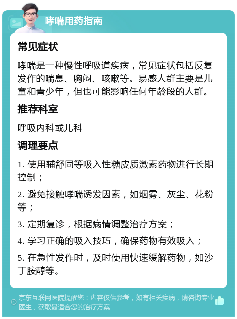 哮喘用药指南 常见症状 哮喘是一种慢性呼吸道疾病，常见症状包括反复发作的喘息、胸闷、咳嗽等。易感人群主要是儿童和青少年，但也可能影响任何年龄段的人群。 推荐科室 呼吸内科或儿科 调理要点 1. 使用辅舒同等吸入性糖皮质激素药物进行长期控制； 2. 避免接触哮喘诱发因素，如烟雾、灰尘、花粉等； 3. 定期复诊，根据病情调整治疗方案； 4. 学习正确的吸入技巧，确保药物有效吸入； 5. 在急性发作时，及时使用快速缓解药物，如沙丁胺醇等。