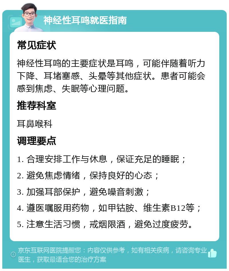 神经性耳鸣就医指南 常见症状 神经性耳鸣的主要症状是耳鸣，可能伴随着听力下降、耳堵塞感、头晕等其他症状。患者可能会感到焦虑、失眠等心理问题。 推荐科室 耳鼻喉科 调理要点 1. 合理安排工作与休息，保证充足的睡眠； 2. 避免焦虑情绪，保持良好的心态； 3. 加强耳部保护，避免噪音刺激； 4. 遵医嘱服用药物，如甲钴胺、维生素B12等； 5. 注意生活习惯，戒烟限酒，避免过度疲劳。