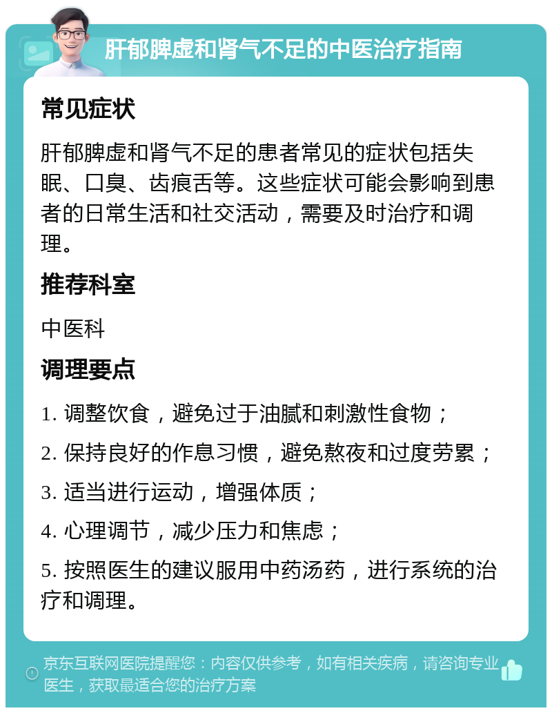 肝郁脾虚和肾气不足的中医治疗指南 常见症状 肝郁脾虚和肾气不足的患者常见的症状包括失眠、口臭、齿痕舌等。这些症状可能会影响到患者的日常生活和社交活动，需要及时治疗和调理。 推荐科室 中医科 调理要点 1. 调整饮食，避免过于油腻和刺激性食物； 2. 保持良好的作息习惯，避免熬夜和过度劳累； 3. 适当进行运动，增强体质； 4. 心理调节，减少压力和焦虑； 5. 按照医生的建议服用中药汤药，进行系统的治疗和调理。