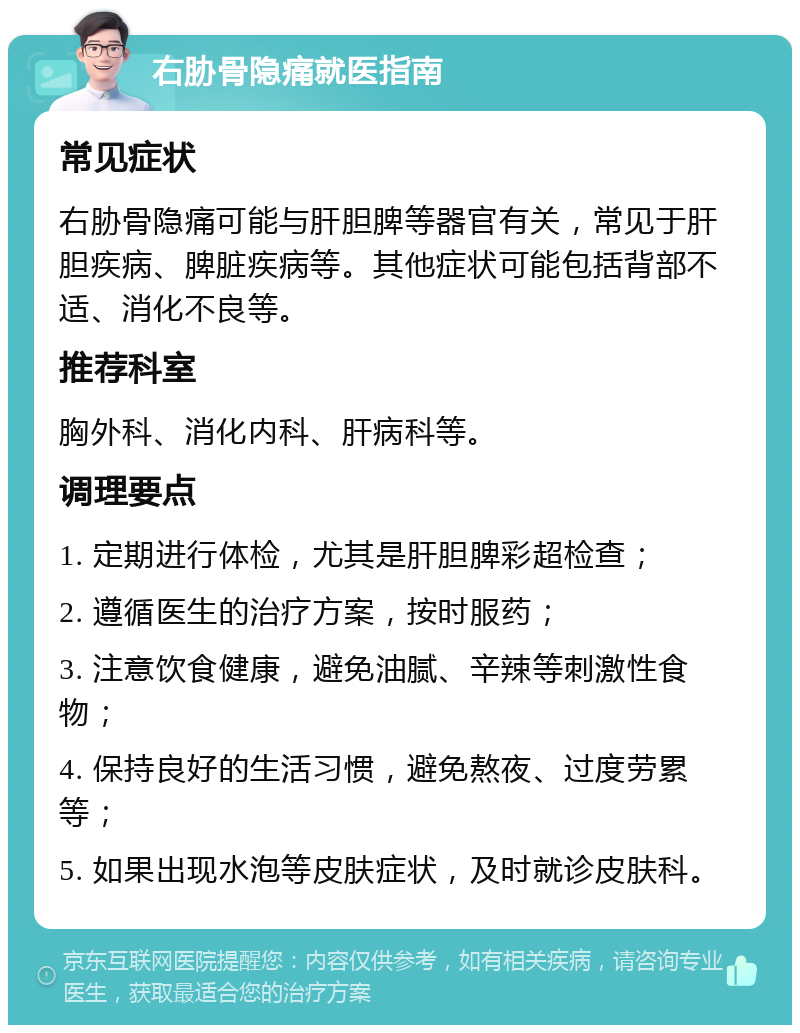 右胁骨隐痛就医指南 常见症状 右胁骨隐痛可能与肝胆脾等器官有关，常见于肝胆疾病、脾脏疾病等。其他症状可能包括背部不适、消化不良等。 推荐科室 胸外科、消化内科、肝病科等。 调理要点 1. 定期进行体检，尤其是肝胆脾彩超检查； 2. 遵循医生的治疗方案，按时服药； 3. 注意饮食健康，避免油腻、辛辣等刺激性食物； 4. 保持良好的生活习惯，避免熬夜、过度劳累等； 5. 如果出现水泡等皮肤症状，及时就诊皮肤科。