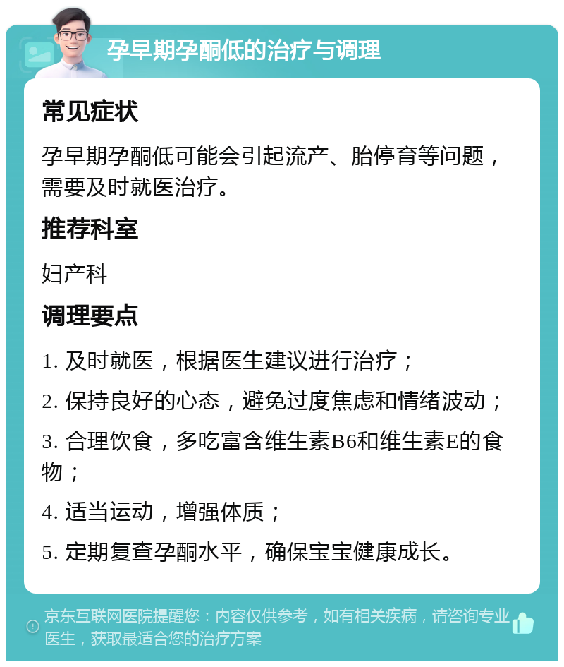 孕早期孕酮低的治疗与调理 常见症状 孕早期孕酮低可能会引起流产、胎停育等问题，需要及时就医治疗。 推荐科室 妇产科 调理要点 1. 及时就医，根据医生建议进行治疗； 2. 保持良好的心态，避免过度焦虑和情绪波动； 3. 合理饮食，多吃富含维生素B6和维生素E的食物； 4. 适当运动，增强体质； 5. 定期复查孕酮水平，确保宝宝健康成长。