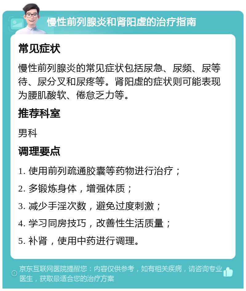 慢性前列腺炎和肾阳虚的治疗指南 常见症状 慢性前列腺炎的常见症状包括尿急、尿频、尿等待、尿分叉和尿疼等。肾阳虚的症状则可能表现为腰肌酸软、倦怠乏力等。 推荐科室 男科 调理要点 1. 使用前列疏通胶囊等药物进行治疗； 2. 多锻炼身体，增强体质； 3. 减少手淫次数，避免过度刺激； 4. 学习同房技巧，改善性生活质量； 5. 补肾，使用中药进行调理。