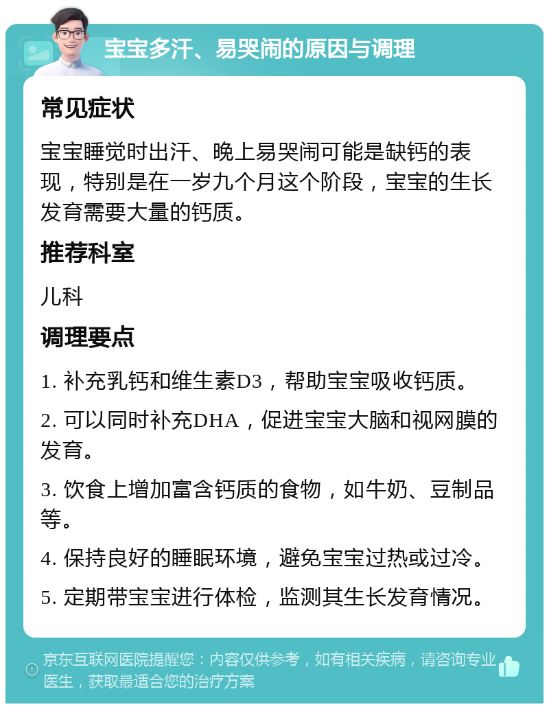 宝宝多汗、易哭闹的原因与调理 常见症状 宝宝睡觉时出汗、晚上易哭闹可能是缺钙的表现，特别是在一岁九个月这个阶段，宝宝的生长发育需要大量的钙质。 推荐科室 儿科 调理要点 1. 补充乳钙和维生素D3，帮助宝宝吸收钙质。 2. 可以同时补充DHA，促进宝宝大脑和视网膜的发育。 3. 饮食上增加富含钙质的食物，如牛奶、豆制品等。 4. 保持良好的睡眠环境，避免宝宝过热或过冷。 5. 定期带宝宝进行体检，监测其生长发育情况。