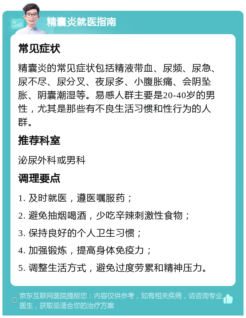 精囊炎就医指南 常见症状 精囊炎的常见症状包括精液带血、尿频、尿急、尿不尽、尿分叉、夜尿多、小腹胀痛、会阴坠胀、阴囊潮湿等。易感人群主要是20-40岁的男性，尤其是那些有不良生活习惯和性行为的人群。 推荐科室 泌尿外科或男科 调理要点 1. 及时就医，遵医嘱服药； 2. 避免抽烟喝酒，少吃辛辣刺激性食物； 3. 保持良好的个人卫生习惯； 4. 加强锻炼，提高身体免疫力； 5. 调整生活方式，避免过度劳累和精神压力。