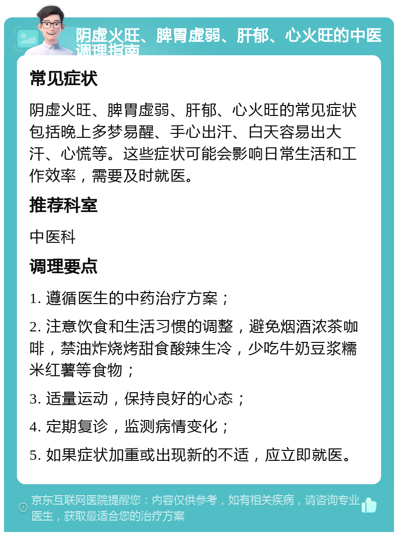 阴虚火旺、脾胃虚弱、肝郁、心火旺的中医调理指南 常见症状 阴虚火旺、脾胃虚弱、肝郁、心火旺的常见症状包括晚上多梦易醒、手心出汗、白天容易出大汗、心慌等。这些症状可能会影响日常生活和工作效率，需要及时就医。 推荐科室 中医科 调理要点 1. 遵循医生的中药治疗方案； 2. 注意饮食和生活习惯的调整，避免烟酒浓茶咖啡，禁油炸烧烤甜食酸辣生冷，少吃牛奶豆浆糯米红薯等食物； 3. 适量运动，保持良好的心态； 4. 定期复诊，监测病情变化； 5. 如果症状加重或出现新的不适，应立即就医。