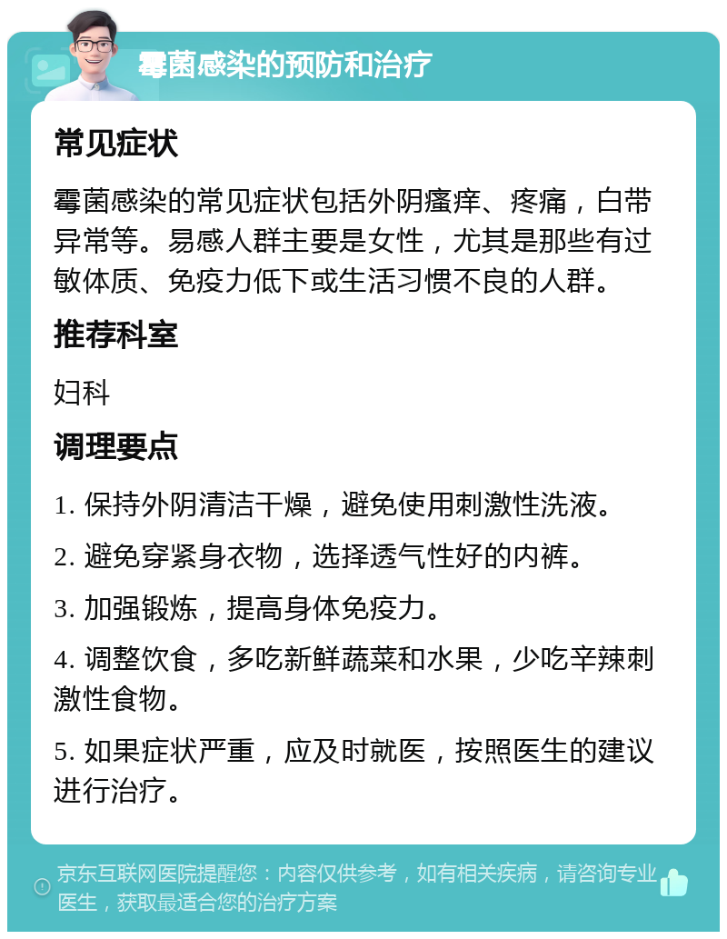 霉菌感染的预防和治疗 常见症状 霉菌感染的常见症状包括外阴瘙痒、疼痛，白带异常等。易感人群主要是女性，尤其是那些有过敏体质、免疫力低下或生活习惯不良的人群。 推荐科室 妇科 调理要点 1. 保持外阴清洁干燥，避免使用刺激性洗液。 2. 避免穿紧身衣物，选择透气性好的内裤。 3. 加强锻炼，提高身体免疫力。 4. 调整饮食，多吃新鲜蔬菜和水果，少吃辛辣刺激性食物。 5. 如果症状严重，应及时就医，按照医生的建议进行治疗。