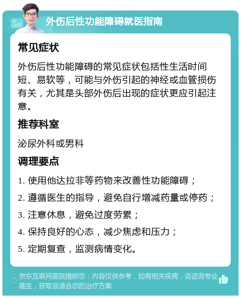 外伤后性功能障碍就医指南 常见症状 外伤后性功能障碍的常见症状包括性生活时间短、易软等，可能与外伤引起的神经或血管损伤有关，尤其是头部外伤后出现的症状更应引起注意。 推荐科室 泌尿外科或男科 调理要点 1. 使用他达拉非等药物来改善性功能障碍； 2. 遵循医生的指导，避免自行增减药量或停药； 3. 注意休息，避免过度劳累； 4. 保持良好的心态，减少焦虑和压力； 5. 定期复查，监测病情变化。