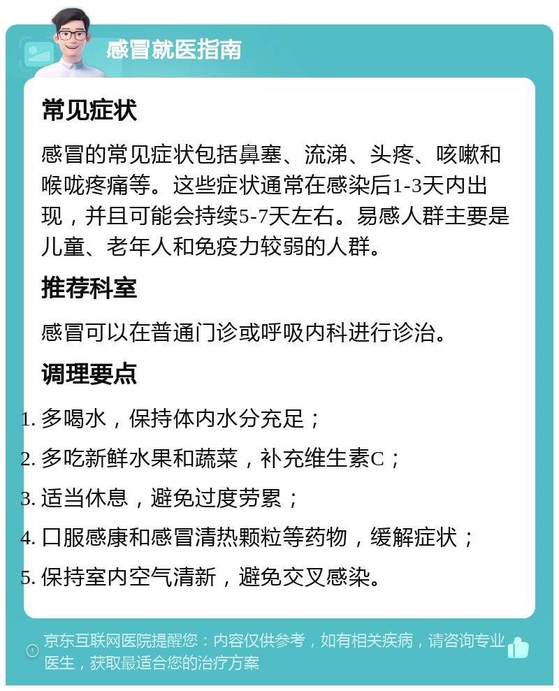 感冒就医指南 常见症状 感冒的常见症状包括鼻塞、流涕、头疼、咳嗽和喉咙疼痛等。这些症状通常在感染后1-3天内出现，并且可能会持续5-7天左右。易感人群主要是儿童、老年人和免疫力较弱的人群。 推荐科室 感冒可以在普通门诊或呼吸内科进行诊治。 调理要点 多喝水，保持体内水分充足； 多吃新鲜水果和蔬菜，补充维生素C； 适当休息，避免过度劳累； 口服感康和感冒清热颗粒等药物，缓解症状； 保持室内空气清新，避免交叉感染。