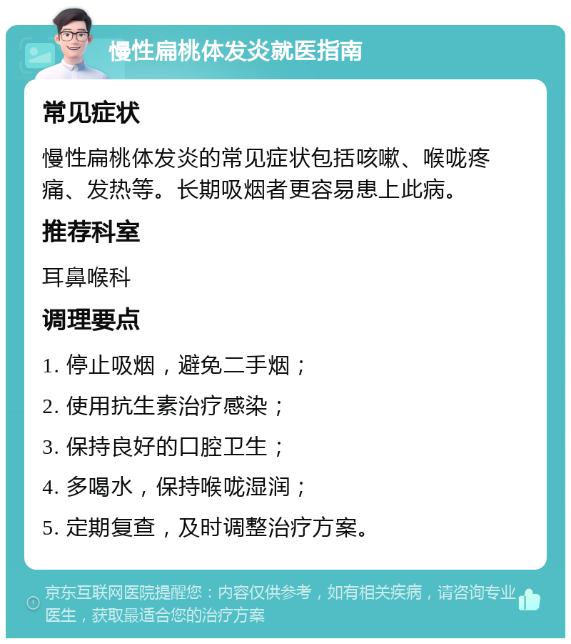 慢性扁桃体发炎就医指南 常见症状 慢性扁桃体发炎的常见症状包括咳嗽、喉咙疼痛、发热等。长期吸烟者更容易患上此病。 推荐科室 耳鼻喉科 调理要点 1. 停止吸烟，避免二手烟； 2. 使用抗生素治疗感染； 3. 保持良好的口腔卫生； 4. 多喝水，保持喉咙湿润； 5. 定期复查，及时调整治疗方案。