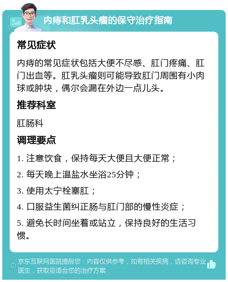 内痔和肛乳头瘤的保守治疗指南 常见症状 内痔的常见症状包括大便不尽感、肛门疼痛、肛门出血等。肛乳头瘤则可能导致肛门周围有小肉球或肿块，偶尔会漏在外边一点儿头。 推荐科室 肛肠科 调理要点 1. 注意饮食，保持每天大便且大便正常； 2. 每天晚上温盐水坐浴25分钟； 3. 使用太宁栓塞肛； 4. 口服益生菌纠正肠与肛门部的慢性炎症； 5. 避免长时间坐着或站立，保持良好的生活习惯。