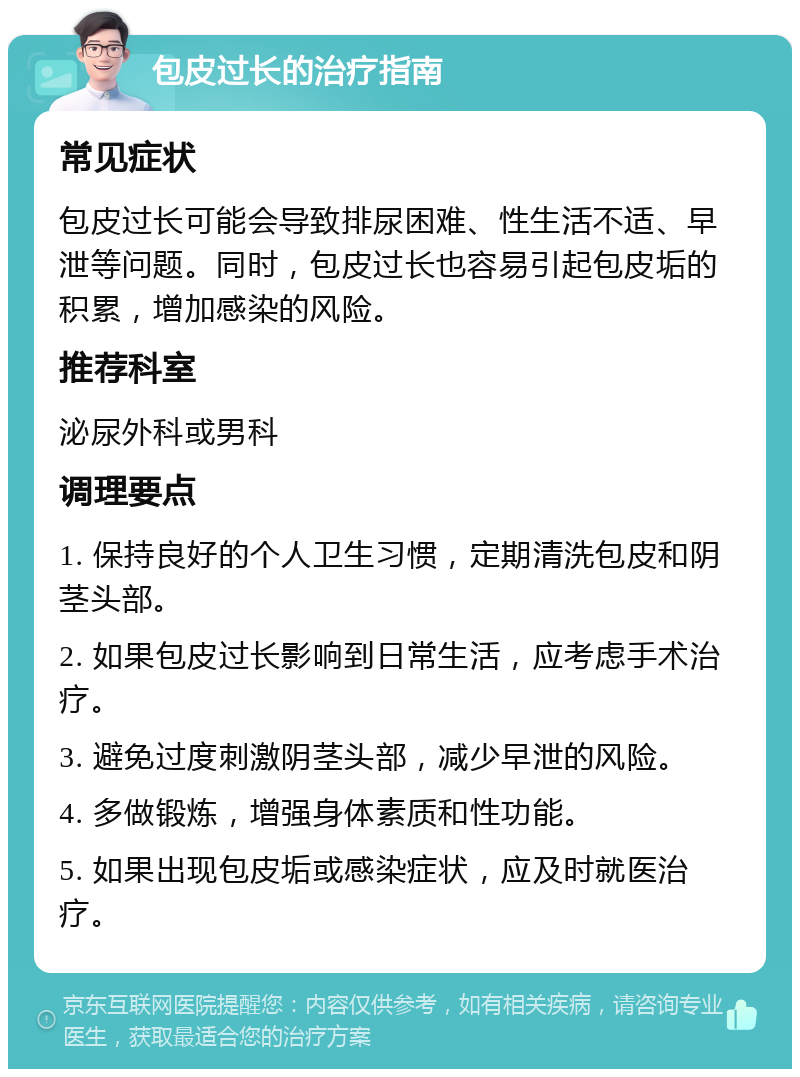 包皮过长的治疗指南 常见症状 包皮过长可能会导致排尿困难、性生活不适、早泄等问题。同时，包皮过长也容易引起包皮垢的积累，增加感染的风险。 推荐科室 泌尿外科或男科 调理要点 1. 保持良好的个人卫生习惯，定期清洗包皮和阴茎头部。 2. 如果包皮过长影响到日常生活，应考虑手术治疗。 3. 避免过度刺激阴茎头部，减少早泄的风险。 4. 多做锻炼，增强身体素质和性功能。 5. 如果出现包皮垢或感染症状，应及时就医治疗。