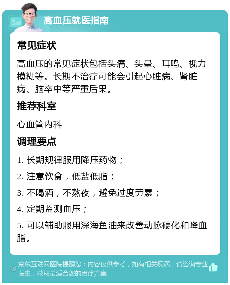 高血压就医指南 常见症状 高血压的常见症状包括头痛、头晕、耳鸣、视力模糊等。长期不治疗可能会引起心脏病、肾脏病、脑卒中等严重后果。 推荐科室 心血管内科 调理要点 1. 长期规律服用降压药物； 2. 注意饮食，低盐低脂； 3. 不喝酒，不熬夜，避免过度劳累； 4. 定期监测血压； 5. 可以辅助服用深海鱼油来改善动脉硬化和降血脂。