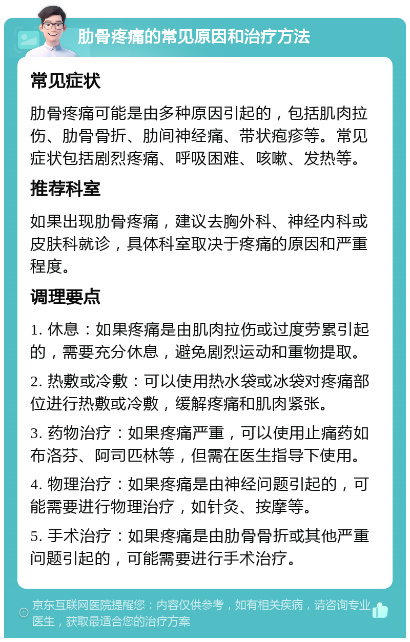 肋骨疼痛的常见原因和治疗方法 常见症状 肋骨疼痛可能是由多种原因引起的，包括肌肉拉伤、肋骨骨折、肋间神经痛、带状疱疹等。常见症状包括剧烈疼痛、呼吸困难、咳嗽、发热等。 推荐科室 如果出现肋骨疼痛，建议去胸外科、神经内科或皮肤科就诊，具体科室取决于疼痛的原因和严重程度。 调理要点 1. 休息：如果疼痛是由肌肉拉伤或过度劳累引起的，需要充分休息，避免剧烈运动和重物提取。 2. 热敷或冷敷：可以使用热水袋或冰袋对疼痛部位进行热敷或冷敷，缓解疼痛和肌肉紧张。 3. 药物治疗：如果疼痛严重，可以使用止痛药如布洛芬、阿司匹林等，但需在医生指导下使用。 4. 物理治疗：如果疼痛是由神经问题引起的，可能需要进行物理治疗，如针灸、按摩等。 5. 手术治疗：如果疼痛是由肋骨骨折或其他严重问题引起的，可能需要进行手术治疗。