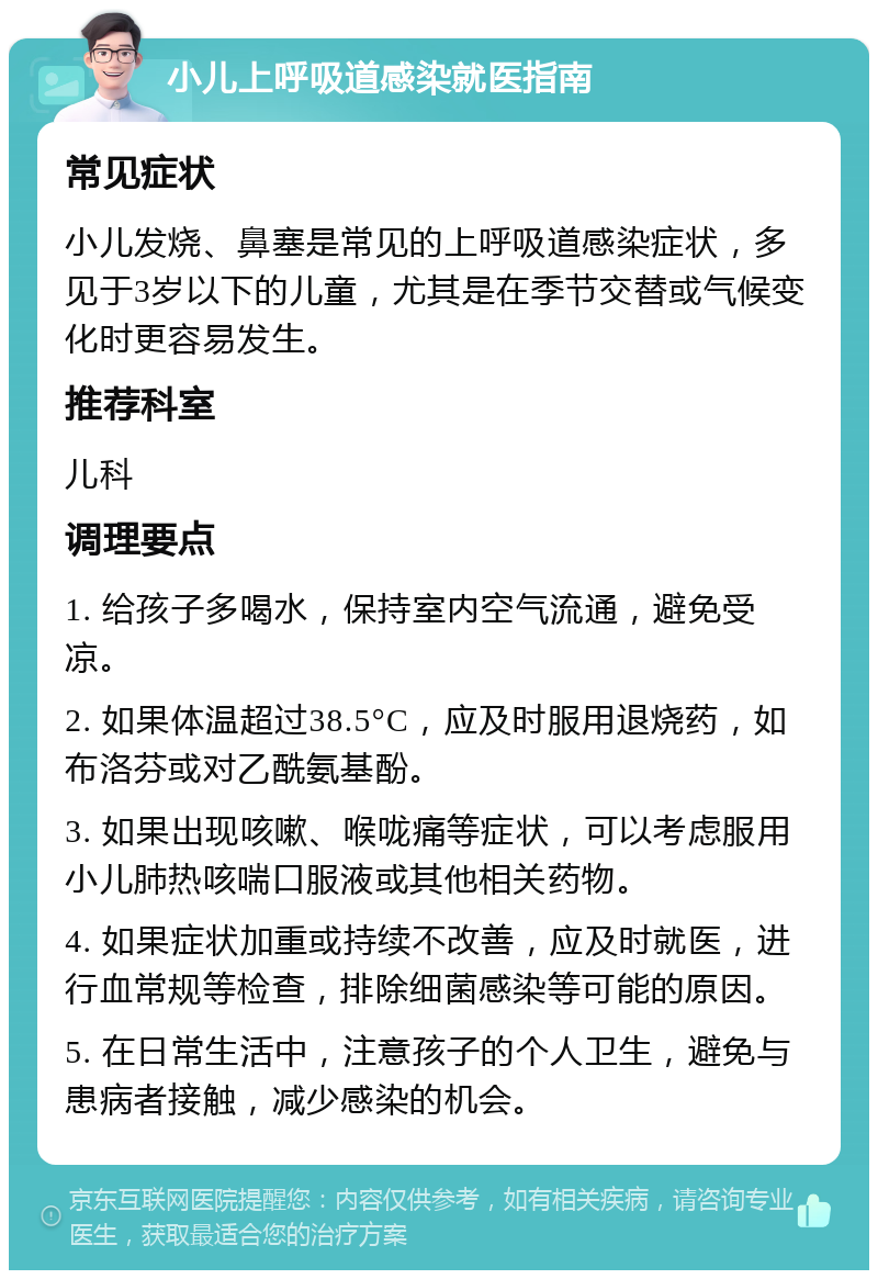 小儿上呼吸道感染就医指南 常见症状 小儿发烧、鼻塞是常见的上呼吸道感染症状，多见于3岁以下的儿童，尤其是在季节交替或气候变化时更容易发生。 推荐科室 儿科 调理要点 1. 给孩子多喝水，保持室内空气流通，避免受凉。 2. 如果体温超过38.5°C，应及时服用退烧药，如布洛芬或对乙酰氨基酚。 3. 如果出现咳嗽、喉咙痛等症状，可以考虑服用小儿肺热咳喘口服液或其他相关药物。 4. 如果症状加重或持续不改善，应及时就医，进行血常规等检查，排除细菌感染等可能的原因。 5. 在日常生活中，注意孩子的个人卫生，避免与患病者接触，减少感染的机会。