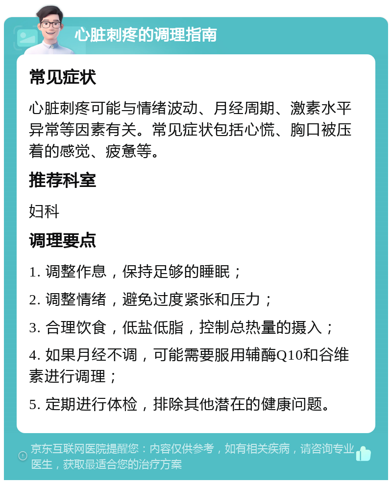 心脏刺疼的调理指南 常见症状 心脏刺疼可能与情绪波动、月经周期、激素水平异常等因素有关。常见症状包括心慌、胸口被压着的感觉、疲惫等。 推荐科室 妇科 调理要点 1. 调整作息，保持足够的睡眠； 2. 调整情绪，避免过度紧张和压力； 3. 合理饮食，低盐低脂，控制总热量的摄入； 4. 如果月经不调，可能需要服用辅酶Q10和谷维素进行调理； 5. 定期进行体检，排除其他潜在的健康问题。