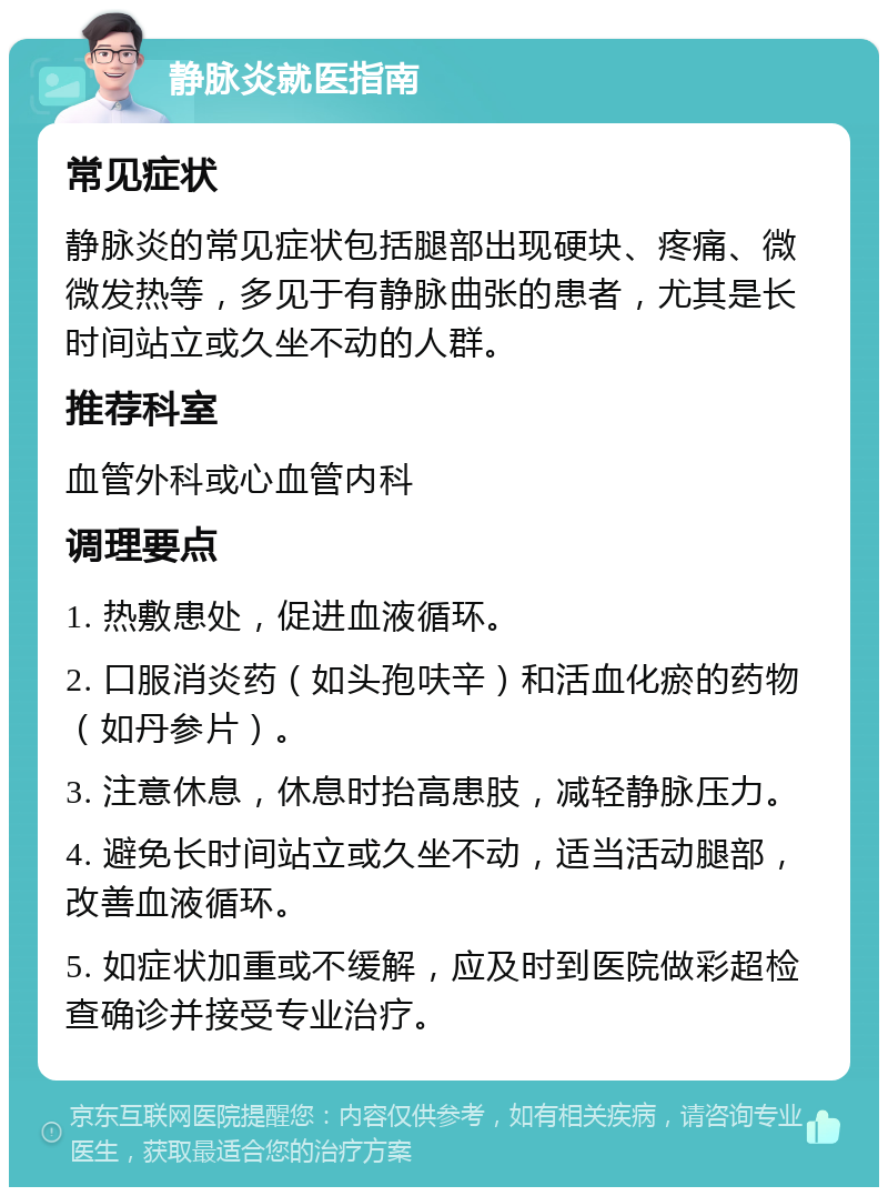 静脉炎就医指南 常见症状 静脉炎的常见症状包括腿部出现硬块、疼痛、微微发热等，多见于有静脉曲张的患者，尤其是长时间站立或久坐不动的人群。 推荐科室 血管外科或心血管内科 调理要点 1. 热敷患处，促进血液循环。 2. 口服消炎药（如头孢呋辛）和活血化瘀的药物（如丹参片）。 3. 注意休息，休息时抬高患肢，减轻静脉压力。 4. 避免长时间站立或久坐不动，适当活动腿部，改善血液循环。 5. 如症状加重或不缓解，应及时到医院做彩超检查确诊并接受专业治疗。