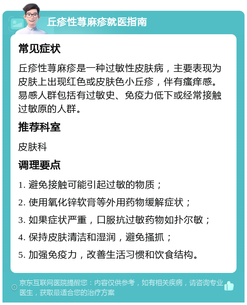 丘疹性荨麻疹就医指南 常见症状 丘疹性荨麻疹是一种过敏性皮肤病，主要表现为皮肤上出现红色或皮肤色小丘疹，伴有瘙痒感。易感人群包括有过敏史、免疫力低下或经常接触过敏原的人群。 推荐科室 皮肤科 调理要点 1. 避免接触可能引起过敏的物质； 2. 使用氧化锌软膏等外用药物缓解症状； 3. 如果症状严重，口服抗过敏药物如扑尔敏； 4. 保持皮肤清洁和湿润，避免搔抓； 5. 加强免疫力，改善生活习惯和饮食结构。