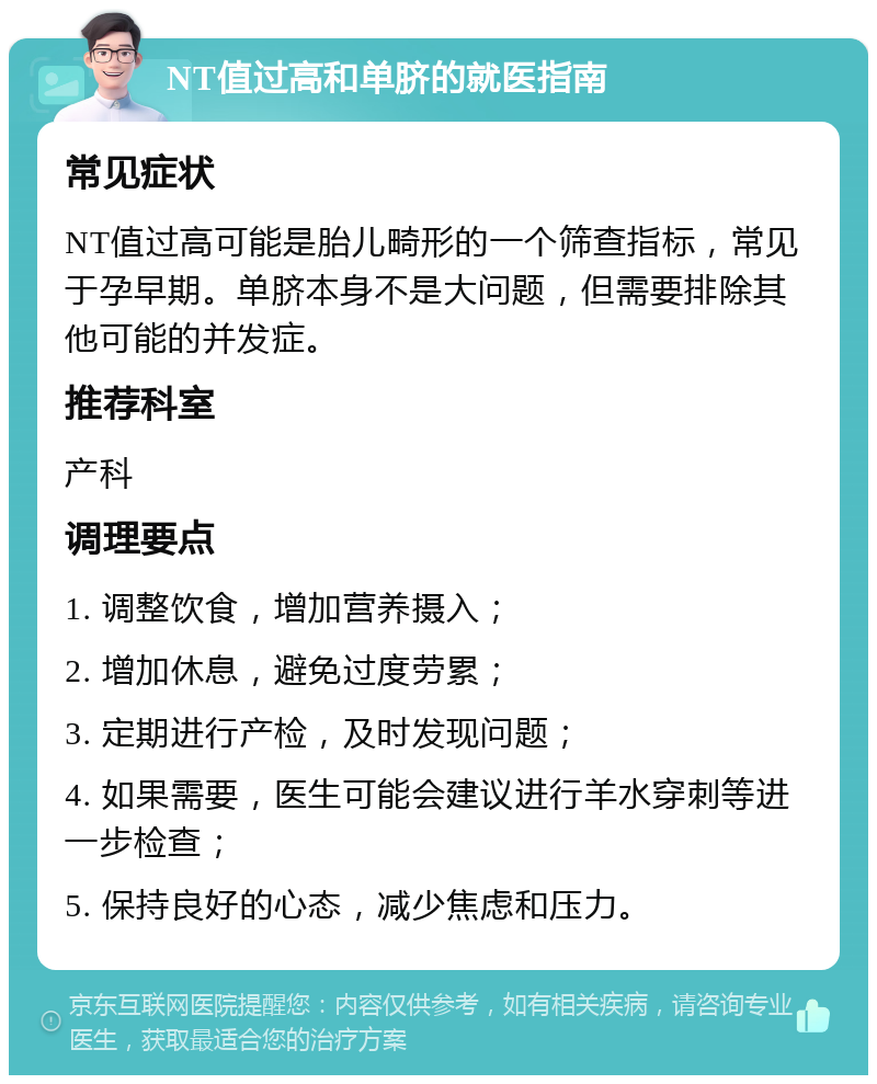 NT值过高和单脐的就医指南 常见症状 NT值过高可能是胎儿畸形的一个筛查指标，常见于孕早期。单脐本身不是大问题，但需要排除其他可能的并发症。 推荐科室 产科 调理要点 1. 调整饮食，增加营养摄入； 2. 增加休息，避免过度劳累； 3. 定期进行产检，及时发现问题； 4. 如果需要，医生可能会建议进行羊水穿刺等进一步检查； 5. 保持良好的心态，减少焦虑和压力。