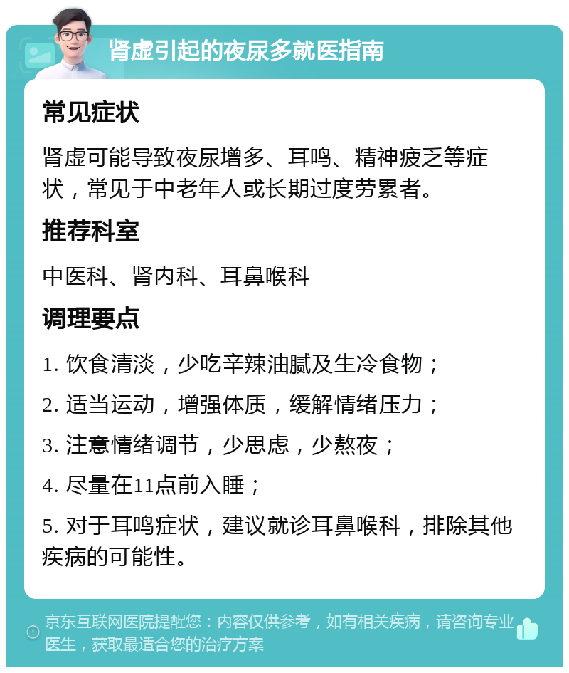 肾虚引起的夜尿多就医指南 常见症状 肾虚可能导致夜尿增多、耳鸣、精神疲乏等症状，常见于中老年人或长期过度劳累者。 推荐科室 中医科、肾内科、耳鼻喉科 调理要点 1. 饮食清淡，少吃辛辣油腻及生冷食物； 2. 适当运动，增强体质，缓解情绪压力； 3. 注意情绪调节，少思虑，少熬夜； 4. 尽量在11点前入睡； 5. 对于耳鸣症状，建议就诊耳鼻喉科，排除其他疾病的可能性。